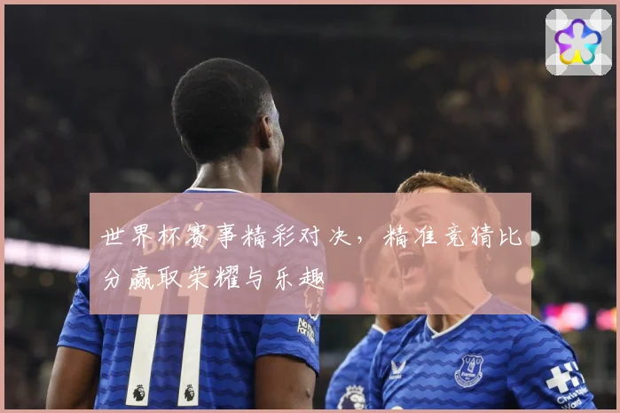 世界杯赛事精彩对决，精准竞猜比分赢取荣耀与乐趣