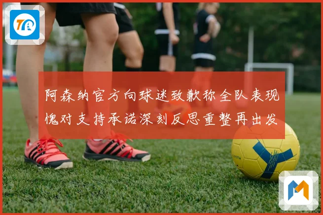 阿森纳官方向球迷致歉称全队表现愧对支持承诺深刻反思重整再出发