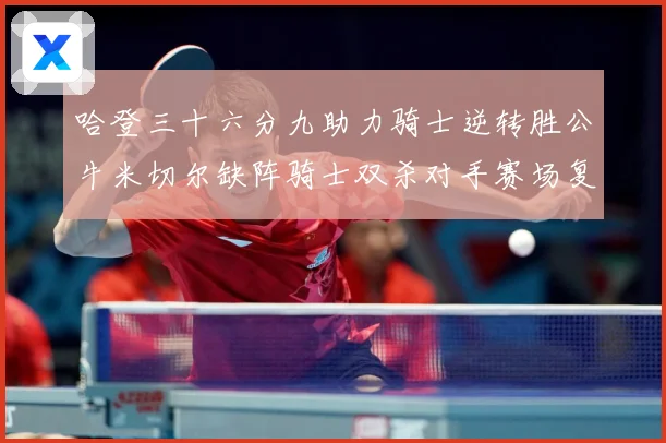 哈登三十六分九助力骑士逆转胜公牛米切尔缺阵骑士双杀对手赛场复盘