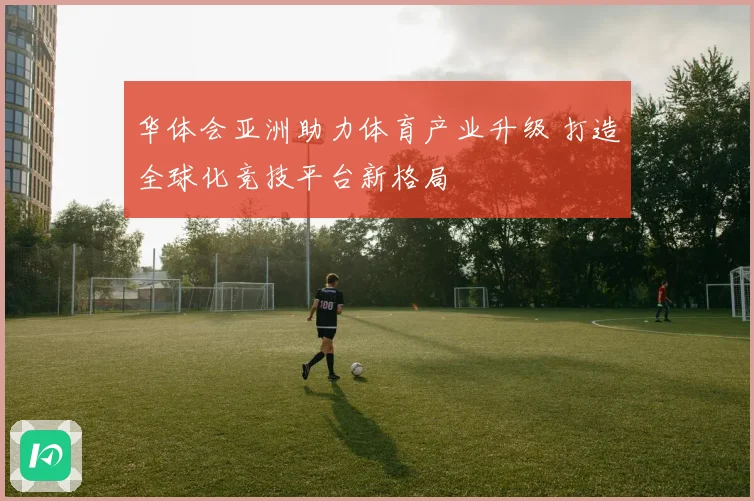 华体会亚洲助力体育产业升级 打造全球化竞技平台新格局