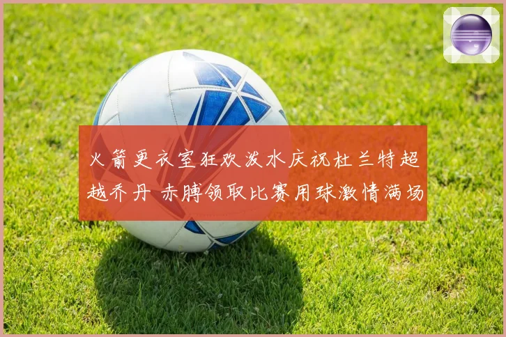 火箭更衣室狂欢泼水庆祝杜兰特超越乔丹 赤膊领取比赛用球激情满场
