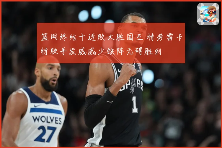 篮网终结十连败大胜国王 特劳雷卡特联手发威威少缺阵无碍胜利