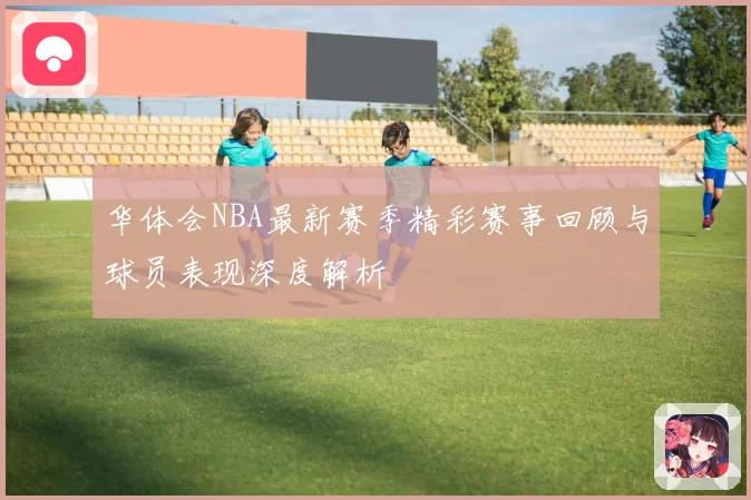 华体会NBA最新赛季精彩赛事回顾与球员表现深度解析