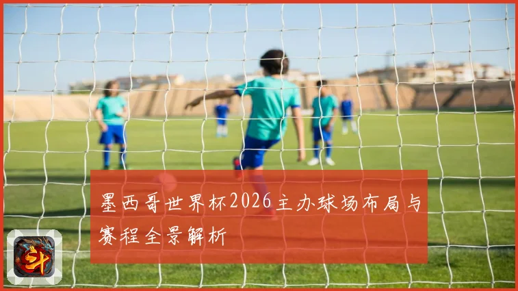墨西哥世界杯2026主办球场布局与赛程全景解析