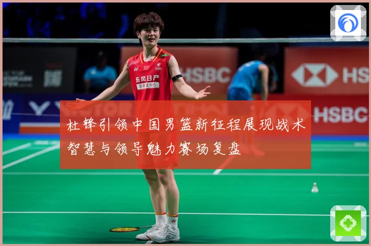 杜锋引领中国男篮新征程展现战术智慧与领导魅力赛场复盘
