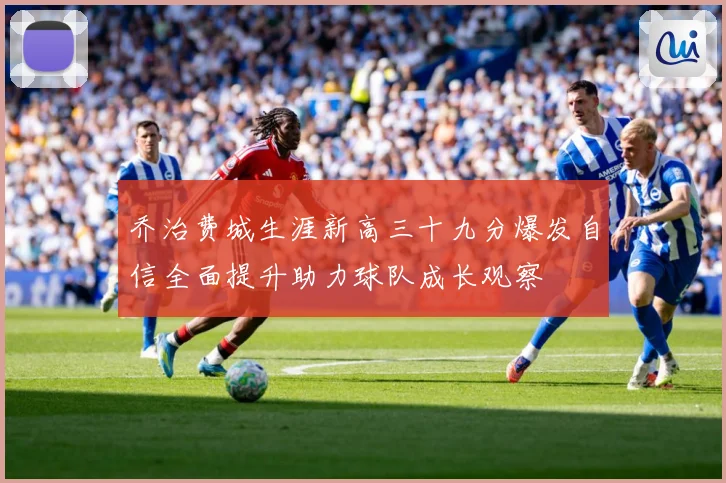 乔治费城生涯新高三十九分爆发自信全面提升助力球队成长观察