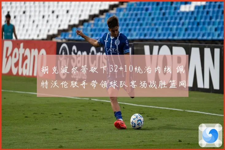 胡克波尔蒂砍下32+10统治内线 佩特沃伦联手带领球队客场战胜篮网