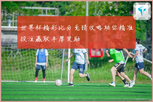 世界杯精彩比分竞猜攻略助你精准投注赢取丰厚奖励
