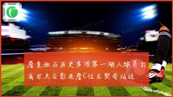 詹皇独占历史多项第一湖人球员打高尔夫合影老詹C位东契奇站边