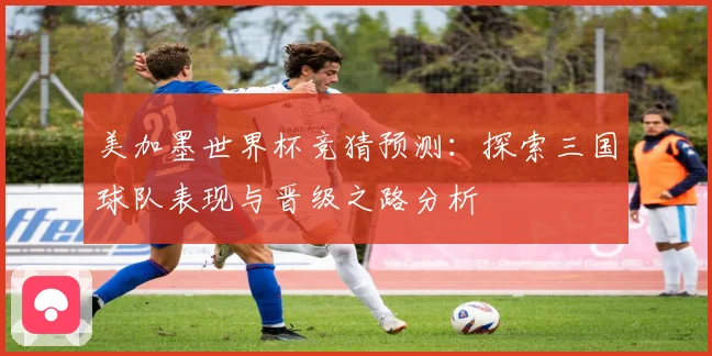美加墨世界杯竞猜预测：探索三国球队表现与晋级之路分析