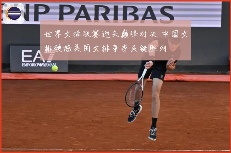 世界女排联赛迎来巅峰对决 中国女排硬撼美国女排争夺关键胜利