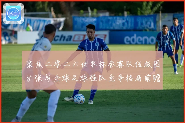 聚焦二零二六世界杯参赛队伍版图扩张与全球足球强队竞争格局前瞻