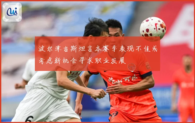 波尔津吉斯坦言本赛季表现不佳或考虑新机会寻求职业发展
