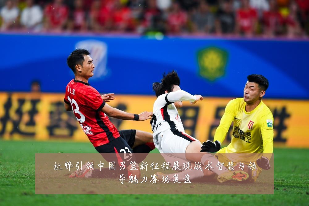杜锋引领中国男篮新征程展现战术智慧与领导魅力赛场复盘