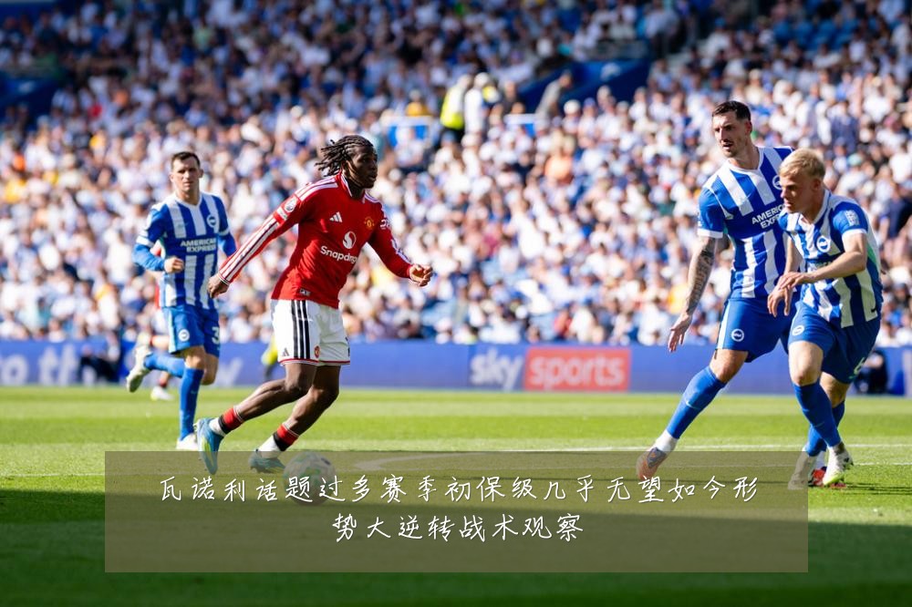 瓦诺利话题过多赛季初保级几乎无望如今形势大逆转战术观察